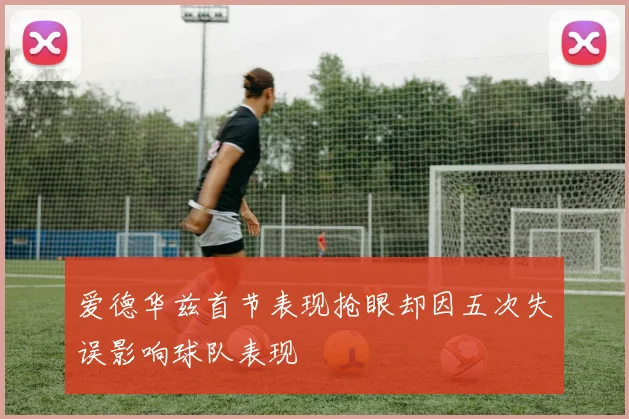 爱德华兹首节表现抢眼却因五次失误影响球队表现