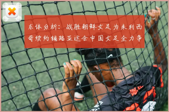 东体分析：战胜朝鲜女足为米利西奇续约铺路亚运会中国女足全力争金