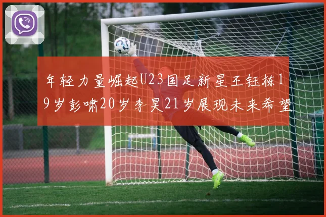 年轻力量崛起U23国足新星王钰栋19岁彭啸20岁李昊21岁展现未来希望