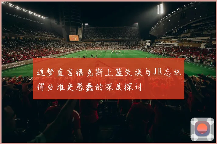 追梦直言福克斯上篮失误与JR忘记得分谁更愚蠢的深度探讨