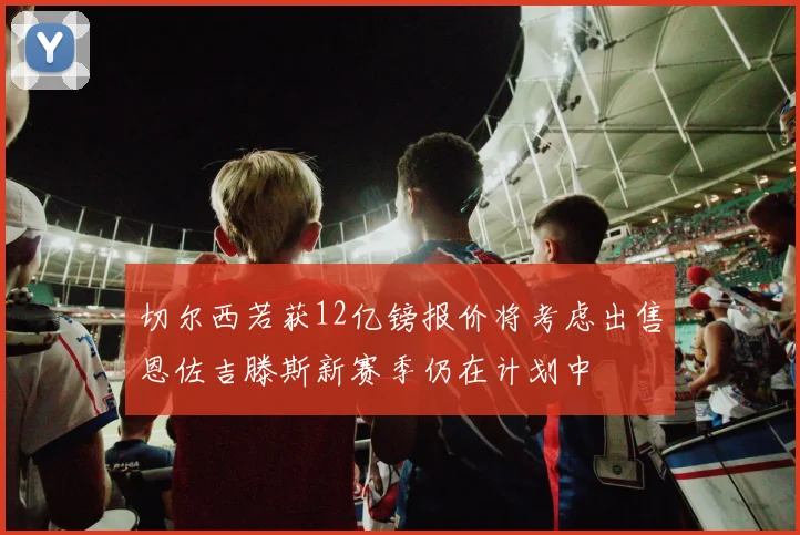 切尔西若获12亿镑报价将考虑出售恩佐吉滕斯新赛季仍在计划中