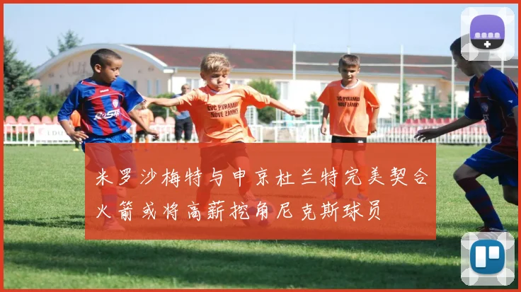 米罗沙梅特与申京杜兰特完美契合火箭或将高薪挖角尼克斯球员