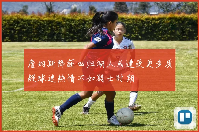詹姆斯降薪回归湖人或遭受更多质疑球迷热情不如骑士时期