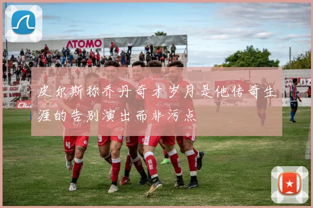 皮尔斯称乔丹奇才岁月是他传奇生涯的告别演出而非污点