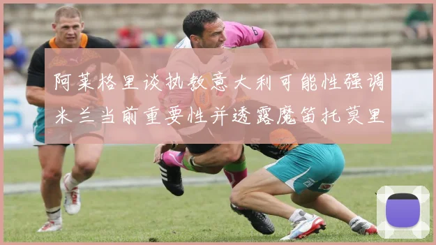 阿莱格里谈执教意大利可能性强调米兰当前重要性并透露魔笛托莫里缺阵消息