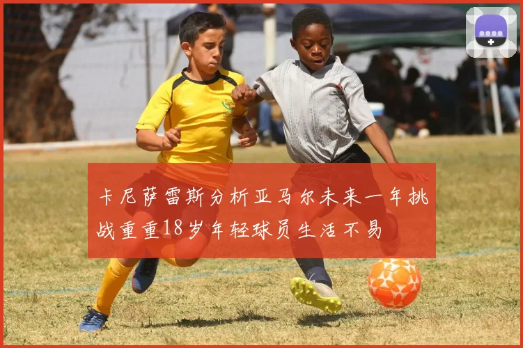卡尼萨雷斯分析亚马尔未来一年挑战重重18岁年轻球员生活不易