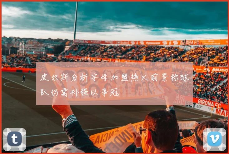 皮尔斯分析字母加盟热火前景称球队仍需补强以争冠