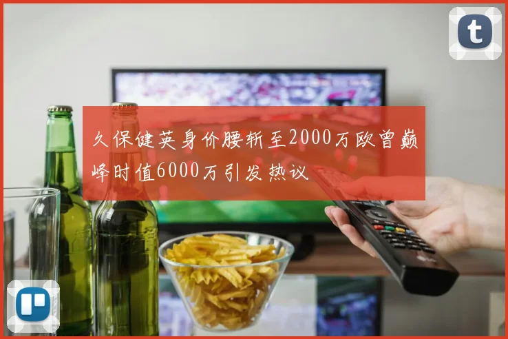 久保健英身价腰斩至2000万欧曾巅峰时值6000万引发热议