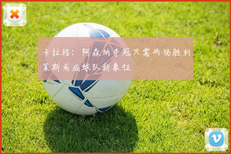 卡拉格：阿森纳夺冠只需两场胜利莱斯或成球队新象征