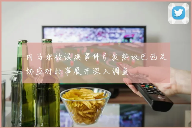 内马尔被误换事件引发热议巴西足协应对此事展开深入调查