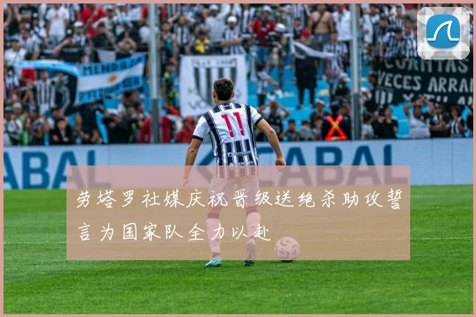 劳塔罗社媒庆祝晋级送绝杀助攻誓言为国家队全力以赴