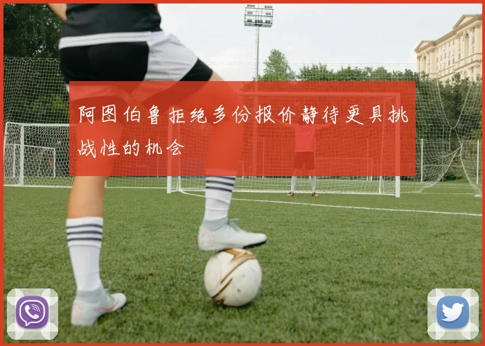 阿图伯鲁拒绝多份报价静待更具挑战性的机会