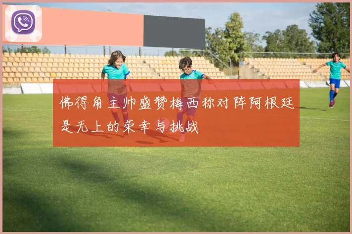 佛得角主帅盛赞梅西称对阵阿根廷是无上的荣幸与挑战
