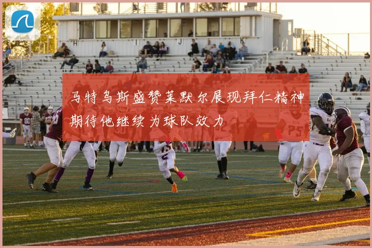 马特乌斯盛赞莱默尔展现拜仁精神期待他继续为球队效力