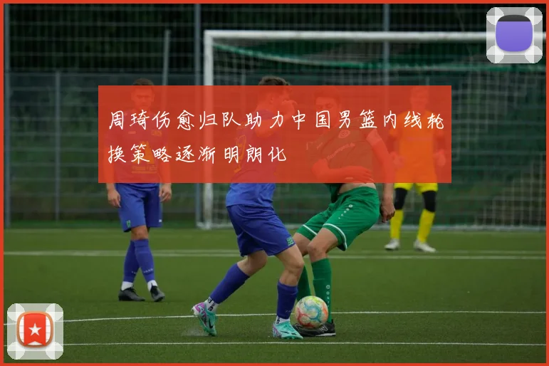 周琦伤愈归队助力中国男篮内线轮换策略逐渐明朗化