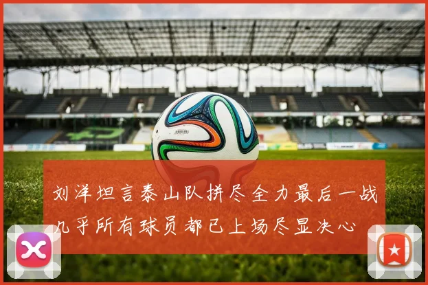 刘洋坦言泰山队拼尽全力最后一战几乎所有球员都已上场尽显决心