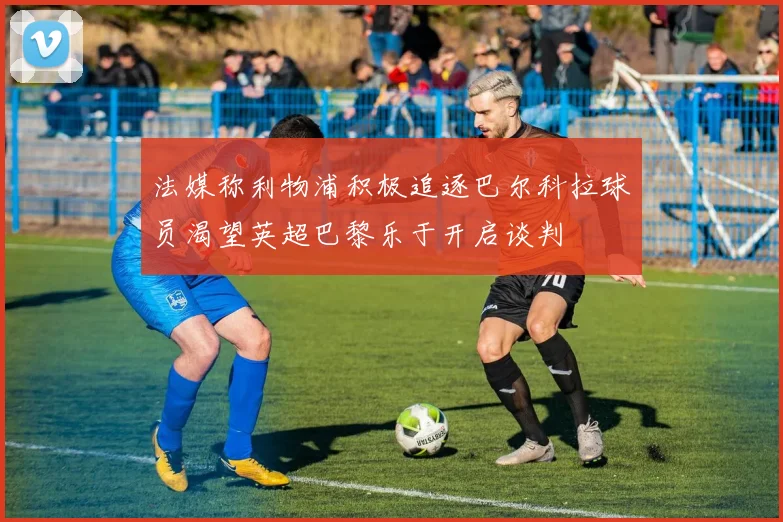 法媒称利物浦积极追逐巴尔科拉球员渴望英超巴黎乐于开启谈判