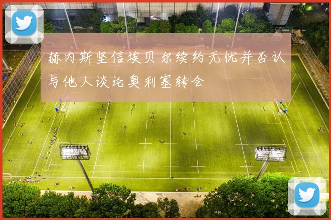 赫内斯坚信埃贝尔续约无忧并否认与他人谈论奥利塞转会