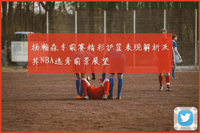 杨瀚森季前赛精彩护筐表现解析及其NBA选秀前景展望