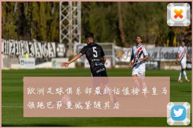 欧洲足球俱乐部最新估值榜单皇马领跑巴萨曼城紧随其后
