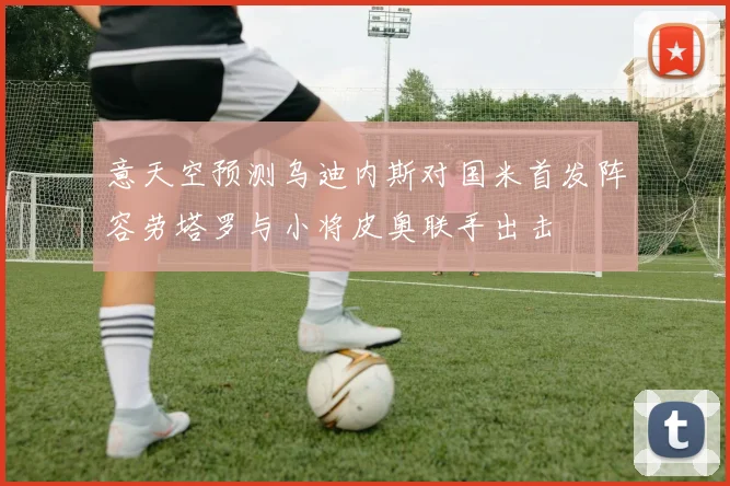意天空预测乌迪内斯对国米首发阵容劳塔罗与小将皮奥联手出击