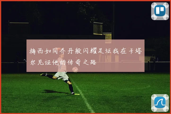 梅西如同乔丹般闪耀足坛我在卡塔尔见证他的传奇之路